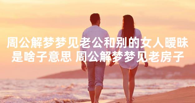周公解梦梦见老公和别的女人暧昧是啥子意思 周公解梦梦见老房子